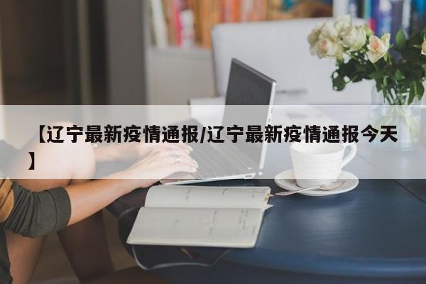 【辽宁最新疫情通报/辽宁最新疫情通报今天】
