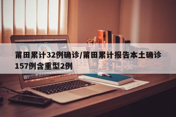 莆田累计32例确诊/莆田累计报告本土确诊157例含重型2例