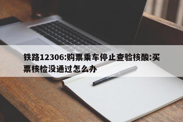 铁路12306:购票乘车停止查验核酸:买票核检没通过怎么办