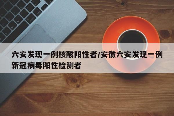 六安发现一例核酸阳性者/安徽六安发现一例新冠病毒阳性检测者