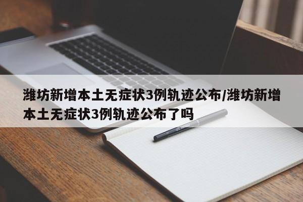 潍坊新增本土无症状3例轨迹公布/潍坊新增本土无症状3例轨迹公布了吗