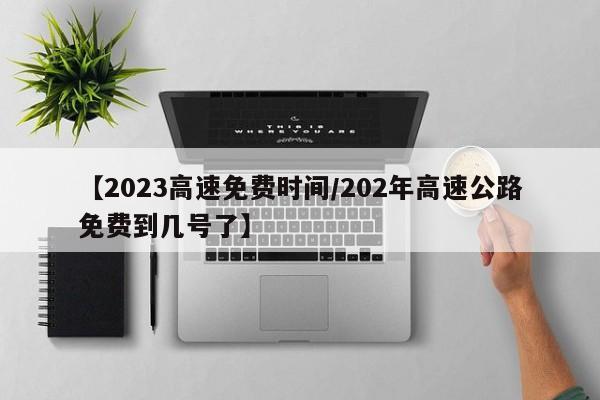 【2023高速免费时间/202年高速公路免费到几号了】