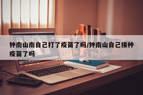 钟南山南自己打了疫苗了吗/钟南山自己接种疫苗了吗