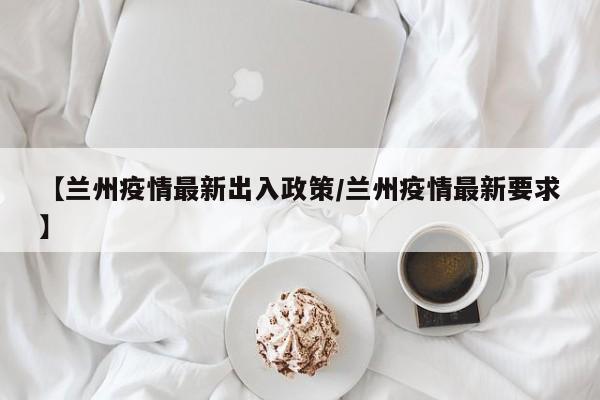 【兰州疫情最新出入政策/兰州疫情最新要求】