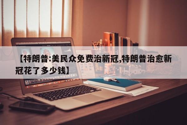 【特朗普:美民众免费治新冠,特朗普治愈新冠花了多少钱】