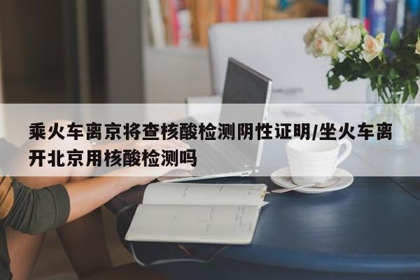 乘火车离京将查核酸检测阴性证明/坐火车离开北京用核酸检测吗