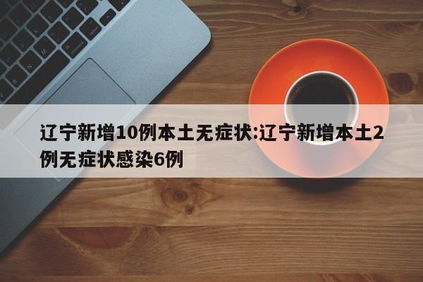辽宁新增10例本土无症状:辽宁新增本土2例无症状感染6例
