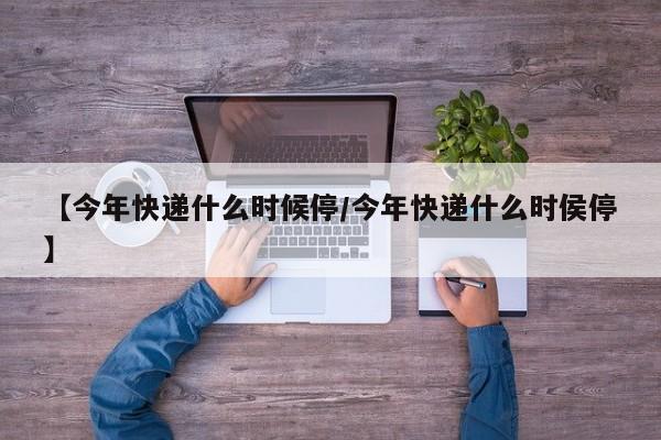 【今年快递什么时候停/今年快递什么时侯停】