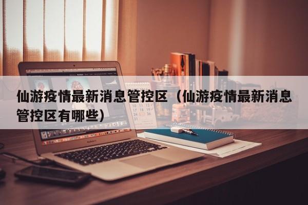 仙游疫情最新消息管控区（仙游疫情最新消息管控区有哪些）