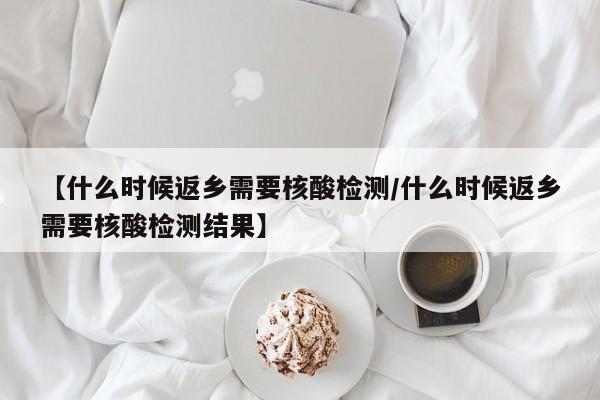 【什么时候返乡需要核酸检测/什么时候返乡需要核酸检测结果】