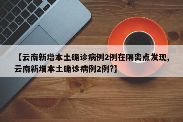 【云南新增本土确诊病例2例在隔离点发现,云南新增本土确诊病例2例?】