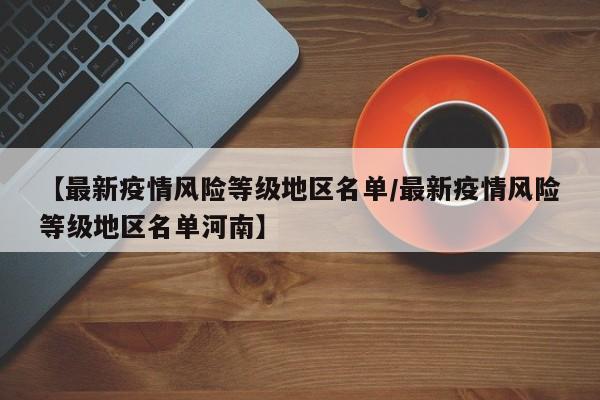 【最新疫情风险等级地区名单/最新疫情风险等级地区名单河南】
