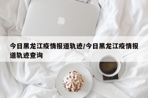 今日黑龙江疫情报道轨迹/今日黑龙江疫情报道轨迹查询