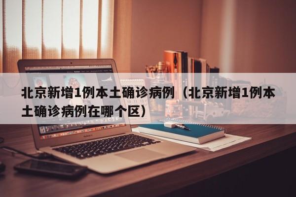 北京新增1例本土确诊病例（北京新增1例本土确诊病例在哪个区）