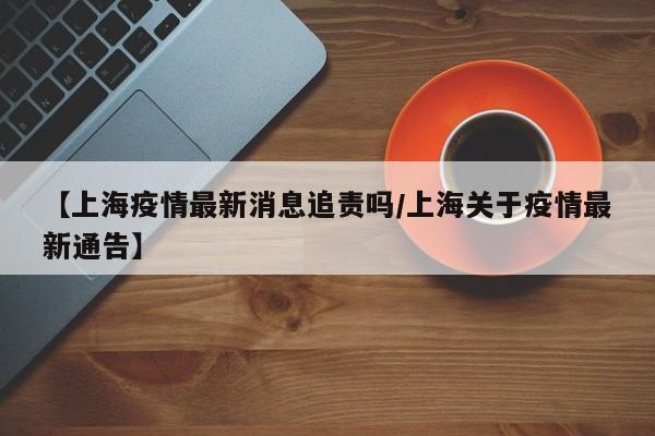 【上海疫情最新消息追责吗/上海关于疫情最新通告】