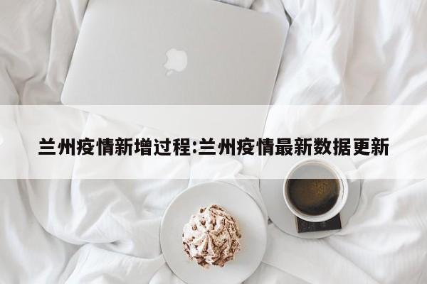 兰州疫情新增过程:兰州疫情最新数据更新