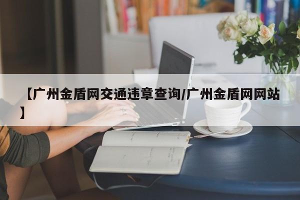 【广州金盾网交通违章查询/广州金盾网网站】