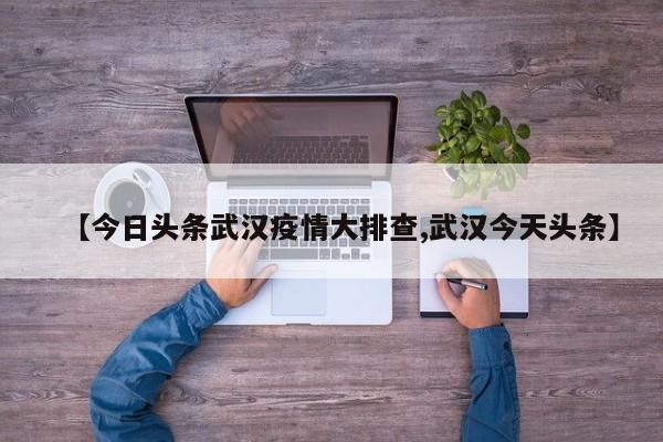 【今日头条武汉疫情大排查,武汉今天头条】
