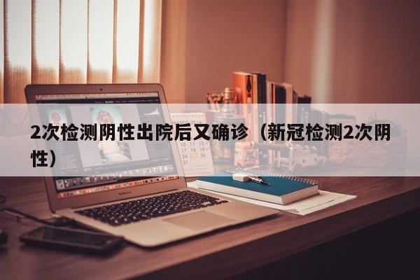2次检测阴性出院后又确诊（新冠检测2次阴性）