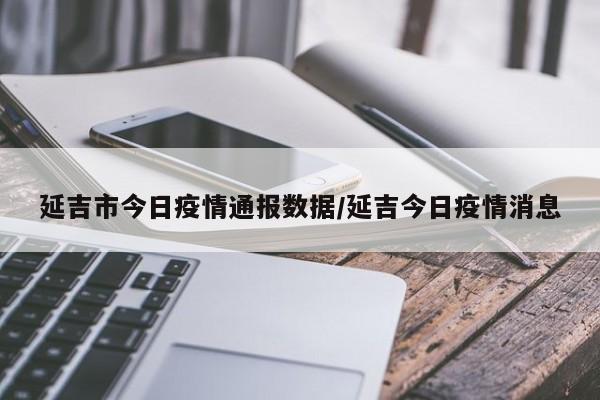 延吉市今日疫情通报数据/延吉今日疫情消息
