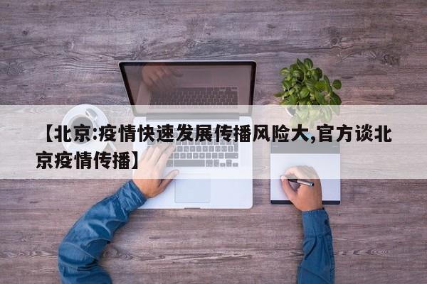 【北京:疫情快速发展传播风险大,官方谈北京疫情传播】