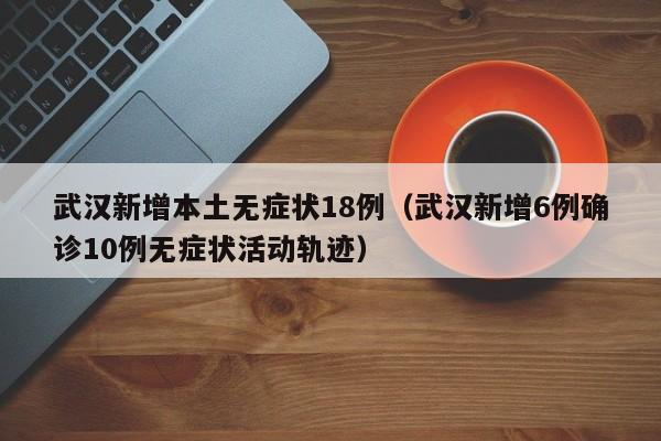 武汉新增本土无症状18例（武汉新增6例确诊10例无症状活动轨迹）
