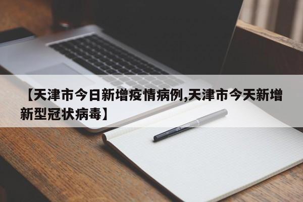 【天津市今日新增疫情病例,天津市今天新增新型冠状病毒】