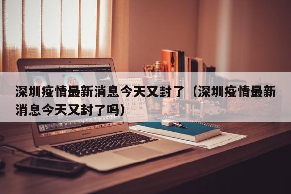 深圳疫情最新消息今天又封了（深圳疫情最新消息今天又封了吗）