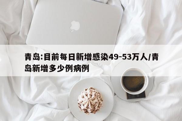 青岛:目前每日新增感染49-53万人/青岛新增多少例病例