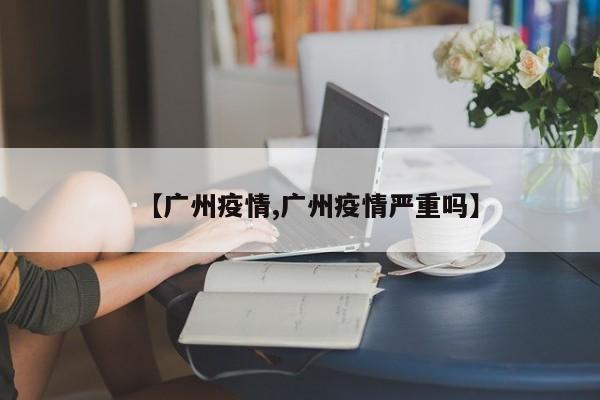 【广州疫情,广州疫情严重吗】