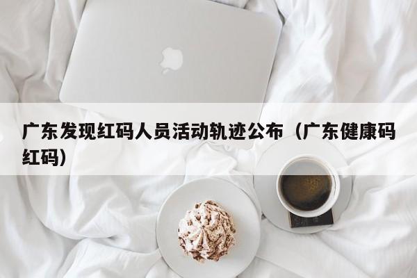 广东发现红码人员活动轨迹公布（广东健康码红码）