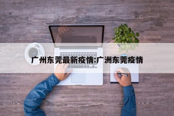 广州东莞最新疫情:广洲东莞疫情
