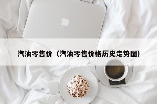 汽油零售价（汽油零售价格历史走势图）