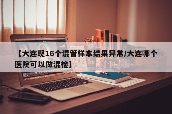 【大连现16个混管样本结果异常/大连哪个医院可以做混检】