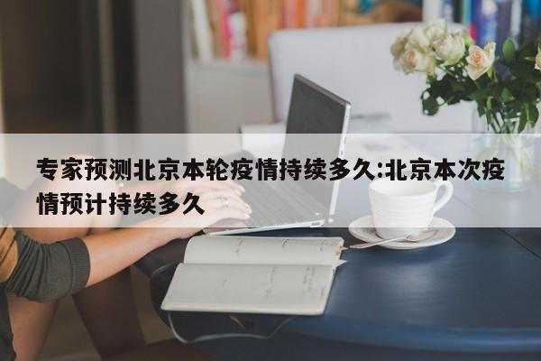 专家预测北京本轮疫情持续多久:北京本次疫情预计持续多久