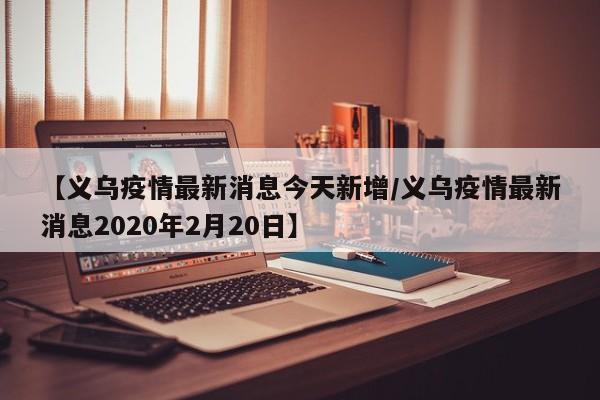 【义乌疫情最新消息今天新增/义乌疫情最新消息2020年2月20日】