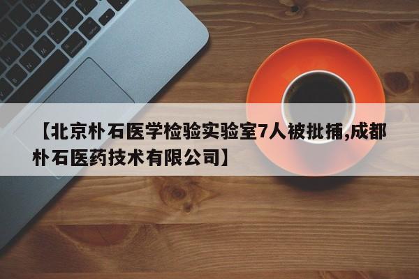 【北京朴石医学检验实验室7人被批捕,成都朴石医药技术有限公司】