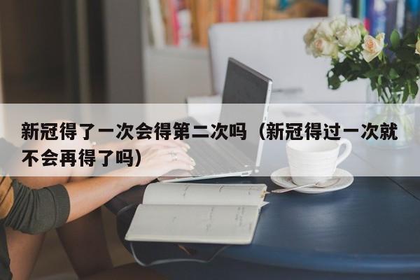 新冠得了一次会得第二次吗（新冠得过一次就不会再得了吗）