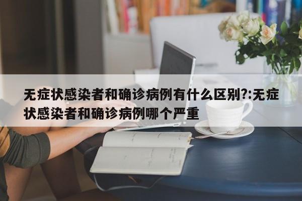无症状感染者和确诊病例有什么区别?:无症状感染者和确诊病例哪个严重