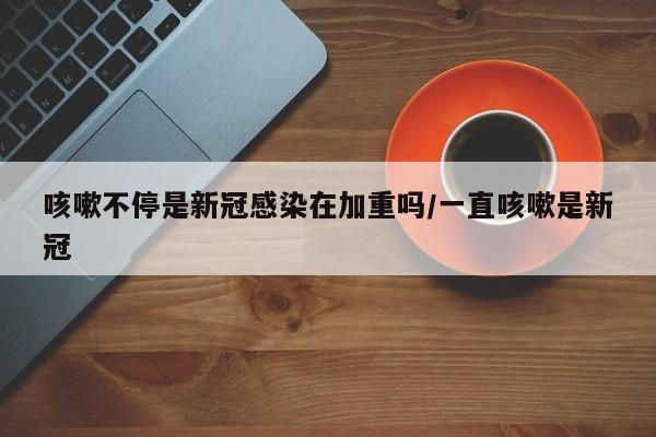 咳嗽不停是新冠感染在加重吗/一直咳嗽是新冠