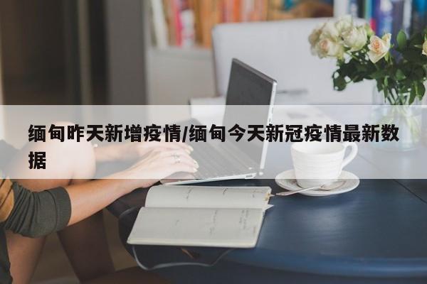 缅甸昨天新增疫情/缅甸今天新冠疫情最新数据
