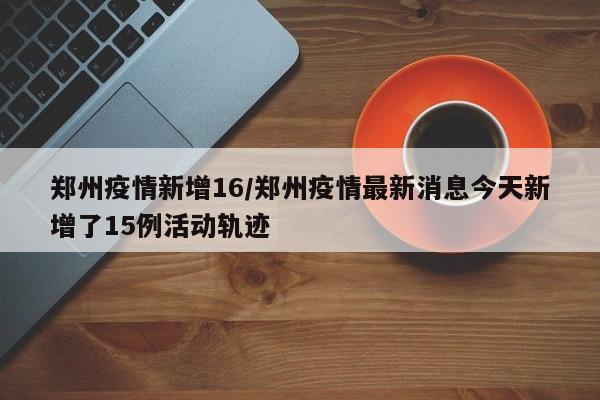 郑州疫情新增16/郑州疫情最新消息今天新增了15例活动轨迹