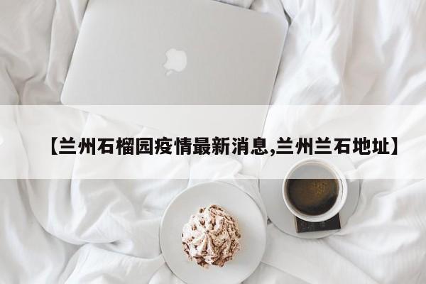 【兰州石榴园疫情最新消息,兰州兰石地址】