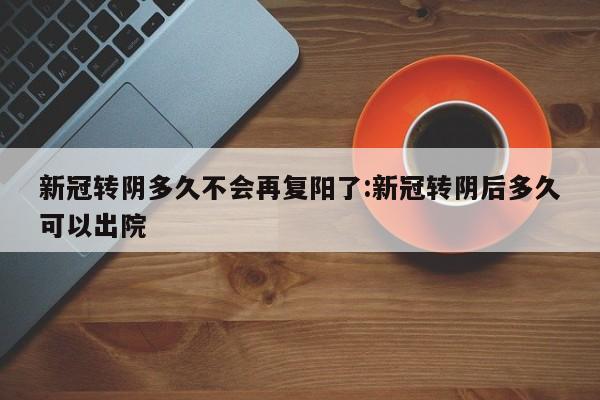 新冠转阴多久不会再复阳了:新冠转阴后多久可以出院