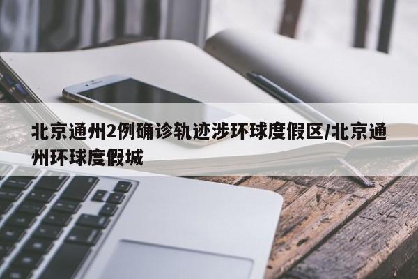 北京通州2例确诊轨迹涉环球度假区/北京通州环球度假城