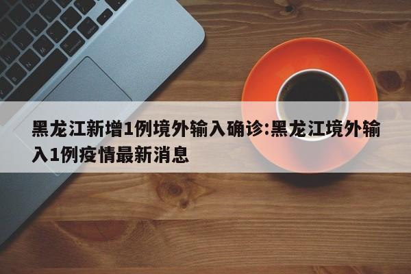 黑龙江新增1例境外输入确诊:黑龙江境外输入1例疫情最新消息