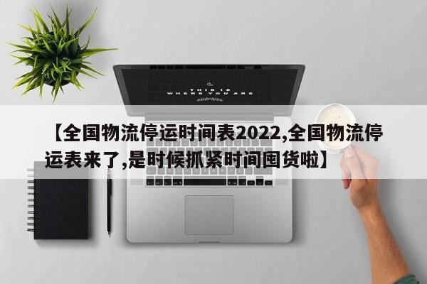 【全国物流停运时间表2022,全国物流停运表来了,是时候抓紧时间囤货啦】