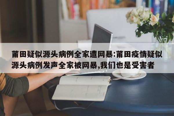 莆田疑似源头病例全家遭网暴:莆田疫情疑似源头病例发声全家被网暴,我们也是受害者