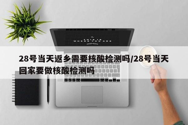 28号当天返乡需要核酸检测吗/28号当天回家要做核酸检测吗