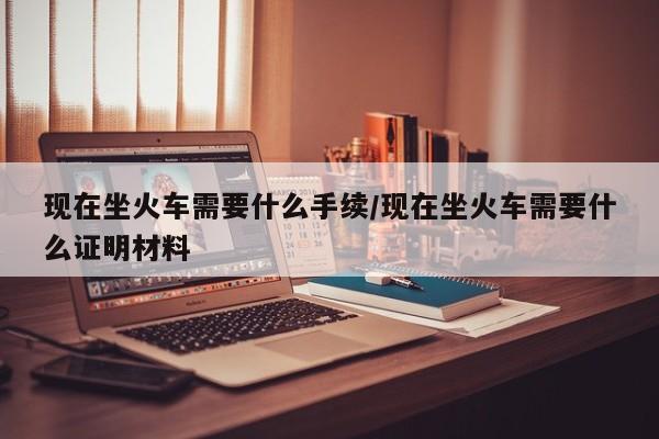 现在坐火车需要什么手续/现在坐火车需要什么证明材料